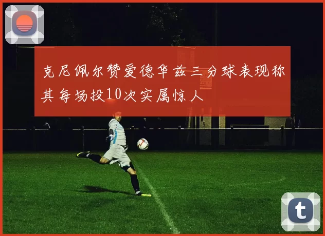 克尼佩尔赞爱德华兹三分球表现称其每场投10次实属惊人