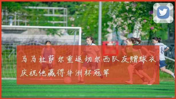 马马杜萨尔重返切尔西队友赠球衣庆祝他赢得非洲杯冠军