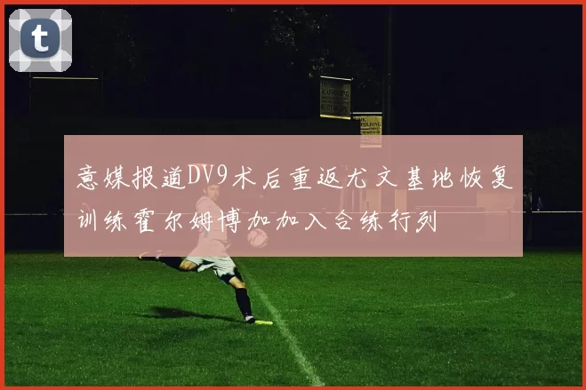 意媒报道DV9术后重返尤文基地恢复训练霍尔姆博加加入合练行列