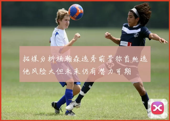 拓媒分析杨瀚森选秀前景称首轮选他风险大但未来仍有潜力可期