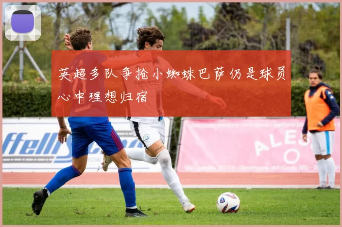英超多队争抢小蜘蛛巴萨仍是球员心中理想归宿